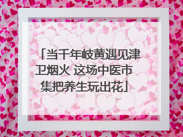当千年岐黄遇见津卫烟火 这场中医市集把养生玩出花