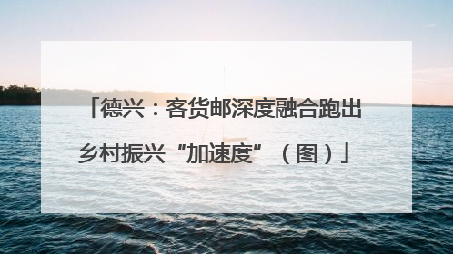 德兴：客货邮深度融合跑出乡村振兴“加速度”（图）