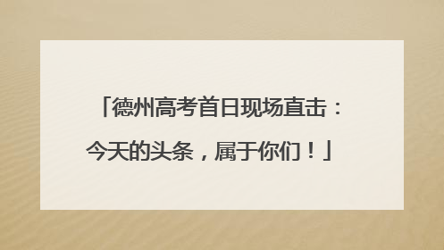 德州高考首日现场直击：今天的头条，属于你们！