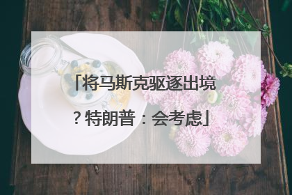 将马斯克驱逐出境？特朗普：会考虑