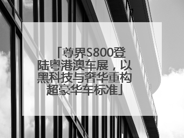 尊界S800登陆粤港澳车展，以黑科技与奢华重构超豪华车标准