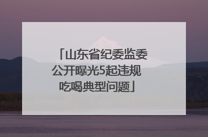山东省纪委监委公开曝光5起违规吃喝典型问题