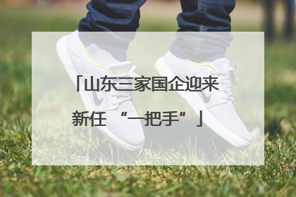 山东三家国企迎来新任 “一把手”