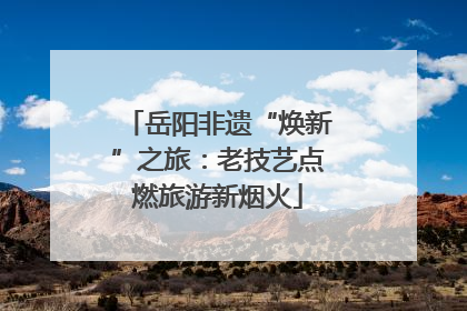 岳阳非遗“焕新”之旅：老技艺点燃旅游新烟火