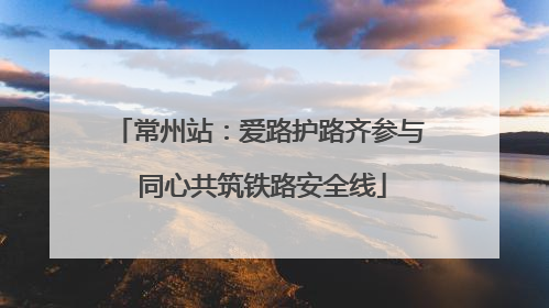 常州站：爱路护路齐参与 同心共筑铁路安全线