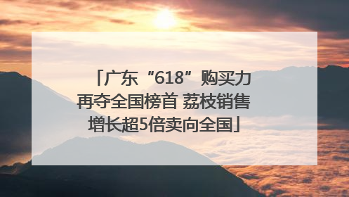 广东“618”购买力再夺全国榜首 荔枝销售增长超5倍卖向全国