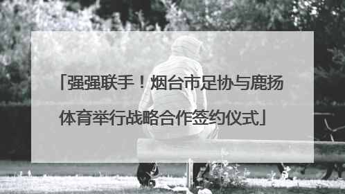 强强联手！烟台市足协与鹿扬体育举行战略合作签约仪式