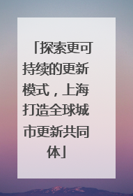 探索更可持续的更新模式，上海打造全球城市更新共同体