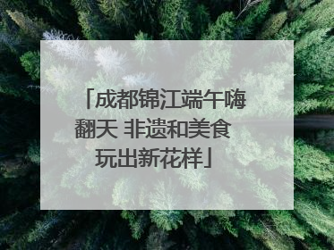 成都锦江端午嗨翻天 非遗和美食玩出新花样