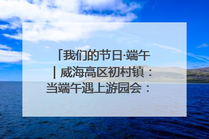 我们的节日·端午｜威海高区初村镇：当端午遇上游园会：来一场“粽”享欢乐的趣味冒险！