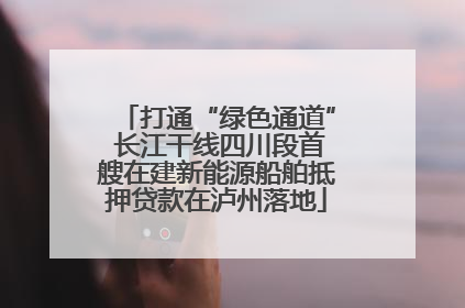 打通“绿色通道” 长江干线四川段首艘在建新能源船舶抵押贷款在泸州落地