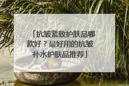抗皱紧致护肤品哪款好？最好用的抗皱补水护肤品推荐