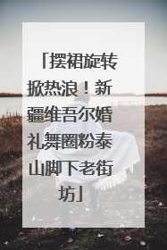 摆裙旋转掀热浪！新疆维吾尔婚礼舞圈粉泰山脚下老街坊