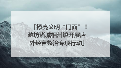 擦亮文明“门面”！潍坊诸城相州镇开展店外经营整治专项行动