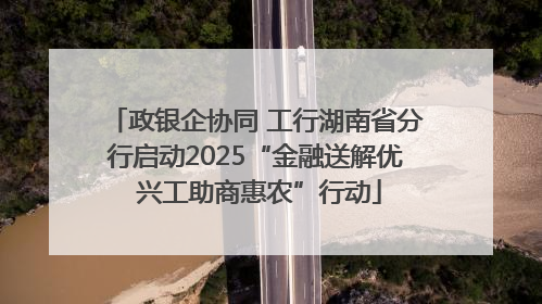 政银企协同 工行湖南省分行启动2025“金融送解优 兴工助商惠农”行动