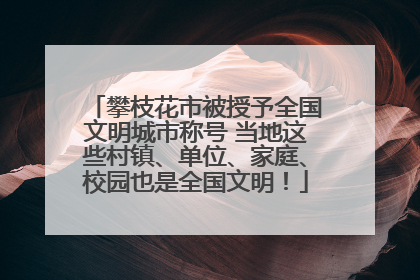 攀枝花市被授予全国文明城市称号 当地这些村镇、单位、家庭、校园也是全国文明！