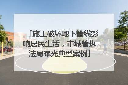 施工破坏地下管线影响居民生活，市城管执法局曝光典型案例