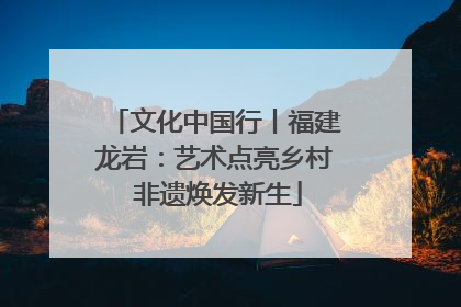 文化中国行丨福建龙岩：艺术点亮乡村 非遗焕发新生