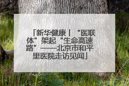 新华健康丨“医联体”架起“生命高速路”——北京市和平里医院走访见闻
