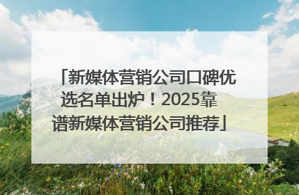 新媒体营销公司口碑优选名单出炉！2025靠谱新媒体营销公司推荐