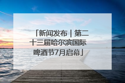 新闻发布｜第二十三届哈尔滨国际啤酒节7月启幕