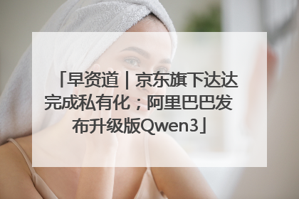 早资道｜京东旗下达达完成私有化；阿里巴巴发布升级版Qwen3