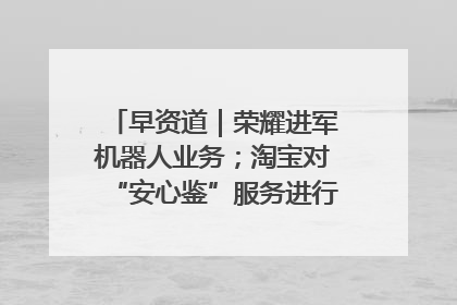 早资道｜荣耀进军机器人业务；淘宝对“安心鉴”服务进行逐步下线调整