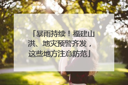 暴雨持续！福建山洪、地灾预警齐发，这些地方注意防范