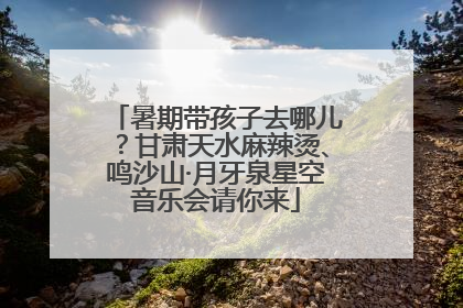 暑期带孩子去哪儿？甘肃天水麻辣烫、鸣沙山·月牙泉星空音乐会请你来