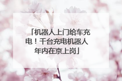 机器人上门给车充电！千台充电机器人年内在京上岗