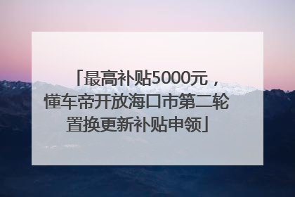 最高补贴5000元，懂车帝开放海口市第二轮置换更新补贴申领