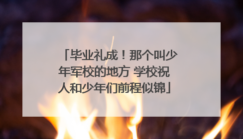 毕业礼成！那个叫少年军校的地方 学校祝人和少年们前程似锦