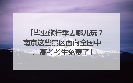 毕业旅行季去哪儿玩？南京这些景区面向全国中、高考考生免费了