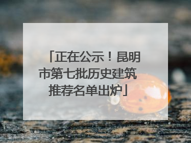正在公示！昆明市第七批历史建筑推荐名单出炉