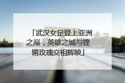武汉女足登上亚洲之巅，英雄之城与铿锵玫瑰交相辉映
