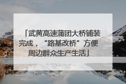 武黄高速蒲团大桥铺装完成，“路基改桥”方便周边群众生产生活