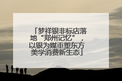 梦祥银非标店落地“郑州记忆”，以银为媒重塑东方美学消费新生态