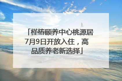 槿椿颐养中心桃源居7月9日开放入住，高品质养老新选择
