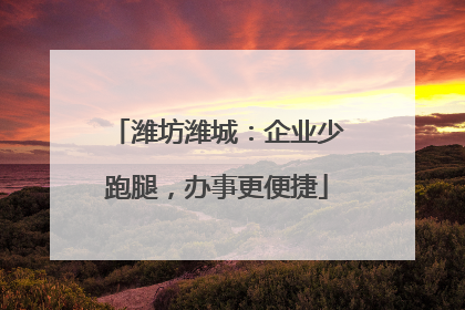 潍坊潍城：企业少跑腿，办事更便捷