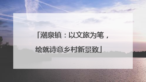 潮泉镇：以文旅为笔，绘就诗意乡村新景致