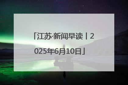 江苏·新闻早读丨2025年6月10日