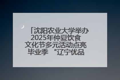 沈阳农业大学举办2025年仲夏饮食文化节多元活动点亮毕业季 “辽宁优品”进校园首站启动