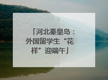 河北秦皇岛：外国留学生“花样”迎端午