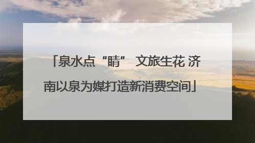 泉水点“睛” 文旅生花 济南以泉为媒打造新消费空间