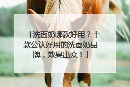 洗面奶哪款好用？十款公认好用的洗面奶品牌，效果出众！