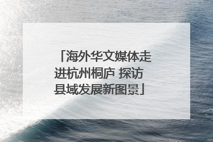 海外华文媒体走进杭州桐庐 探访县域发展新图景