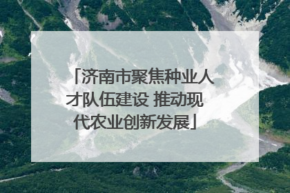 济南市聚焦种业人才队伍建设 推动现代农业创新发展