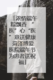 浓情端午粽飘香 “医”心“医”意送健康 菏泽博爱医院端午节为患者送祝福