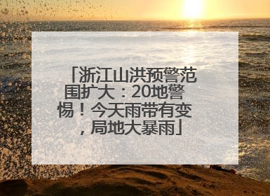 浙江山洪预警范围扩大：20地警惕！今天雨带有变，局地大暴雨