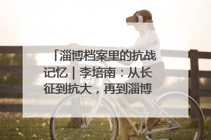 淄博档案里的抗战记忆｜李培南：从长征到抗大，再到淄博的革命足迹